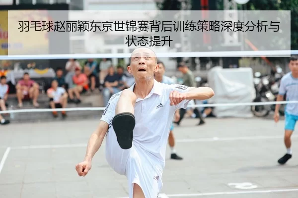 羽毛球赵丽颖东京世锦赛背后训练策略深度分析与状态提升